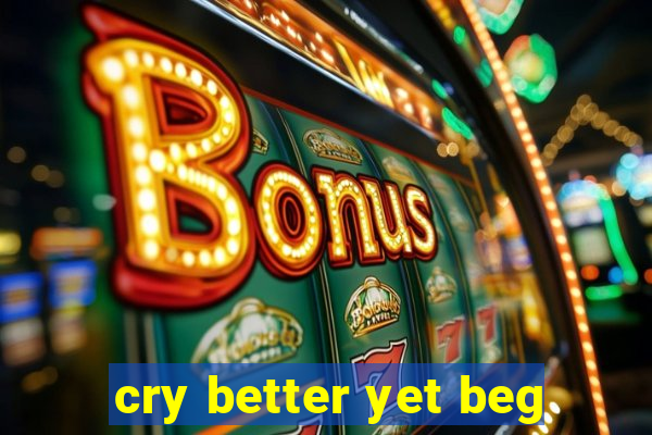 cry better yet beg