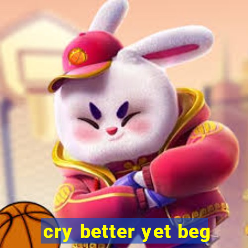 cry better yet beg