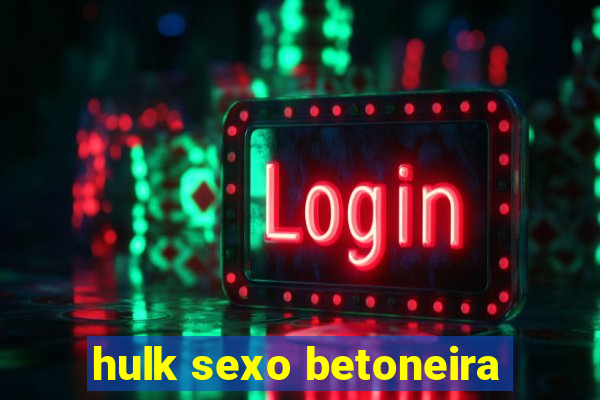 hulk sexo betoneira