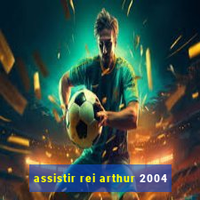 assistir rei arthur 2004