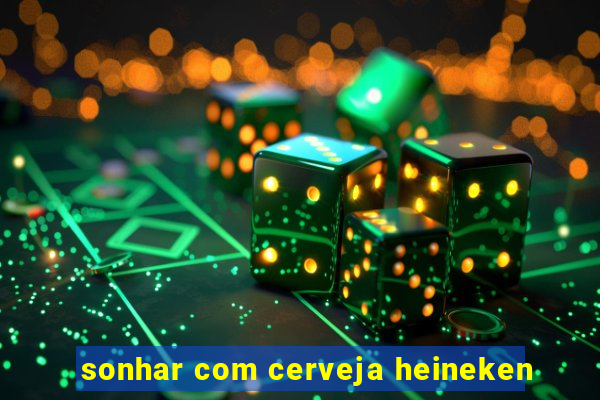 sonhar com cerveja heineken